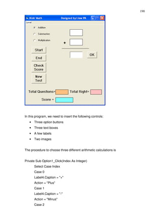 190




In this program, we need to insert the following controls:
   •   Three option buttons
   •   Three text boxes
   •   A few labels
   •   Two images


The procedure to choose three different arithmetic calculations is


Private Sub Option1_Click(Index As Integer)
       Select Case Index
       Case 0
       Label4.Caption = "+"
       Action = "Plus"
       Case 1
       Label4.Caption = "-"
       Action = "Minus"
       Case 2
 