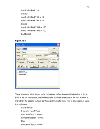192
       num2 = Int(Rnd * 10)
       Case 2
       num1 = Int(Rnd * 90) + 10
       num2 = Int(Rnd * 90) + 10
       Case 3
       num1 = Int(Rnd * 900) + 100
       num2 = Int(Rnd * 900) + 100
       End Select


Figure 26.3




There are some minor things to be considered before the actual calculation is done.
First of all, for subtraction, we need to make sure that the value of the first number is
more than the second number as this is arithmetic for kids. This is taken care of using
the statement
       Case "Minus"
       If num1 > num2 Then
       number1.Caption = num1
       number2.Caption = num2
       Else
       number1.Caption = num2
 