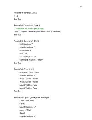 194


Private Sub advance_Click()
n=3
End Sub


Private Sub Command3_Click ()
‘To calculate the score in percentage
Label10.Caption = Format ((intNumber / totalQ), "Percent")
End Sub


Private Sub Command4_Click()
      total.Caption = ""
      Label8.Caption = ""
      intNumber = 0
      totalQ = 0
      Label10.Caption = ""
      Command1.Caption = "Start"
End Sub


Private Sub Form_Load()
      Option1(0).Value = True
      Label4.Caption = "+"
      Image1.Visible = False
      Image2.Visible = False
      Label6.Visible = False
      Label5.Visible = False
End Sub


Private Sub Option1_Click(Index As Integer)
      Select Case Index
      Case 0
      Label4.Caption = "+"
      Action = "Plus"
      Case 1
      Label4.Caption = "-"
 