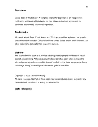 II
Disclaimer


Visual Basic ® Made Easy- A complete tutorial for beginners is an independent
publication and is not affiliated with, nor has it been authorized, sponsored, or
otherwise approved by Microsoft Corporation.



Trademarks

Microsoft, Visual Basic, Excel, Acess and Windows are either registered trademarks
or trademarks of Microsoft Corporation in the United States and/or other countries. All
other trademarks belong to their respective owners.



Liability
The purpose of this book is to provide a basic guide for people interested in Visual
Basic® programming. Although every effort and care has been taken to make the
information as accurate as possible, the author shall not be liable for any error, harm
or damage arising from using the instructions given in this book.




Copyright © 2006 Liew Voon Kiong
All rights reserved. No Part of this e-book may be reproduced, in any form or by any
means,without permission in writing from the author.


ISBN: 141962895X
 