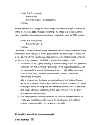15


       Private Sub Form_Load()
              Form1.Show
              Form1.BackColor = &H000000FF&
       End Sub

Another example is to change the control Shape to a particular shape at runtime by
writing the following code. This code will change the shape to a circle at runtime.
Later you will learn how to change the shapes randomly by using the RND function.

       Private Sub Form_Load()
              Shape1.Shape = 3
       End Sub
I would like to stress that learning how and when to set the objects' properties is very
important as it can help you to write a good program. So, I advise you to spend a lot
of time playing with the objects' properties. I am not going into the details on how to
set the properties, however, I would like to stress a few important points:
   •   You should set the Caption Property of a control clearly so that the user knows
       what to do with that command. For example, in the calculator program, as all
       the captions of the command buttons such as +, - , MC, MR are commonly
       found in an ordinary calculator, the user should have no problems in
       manipulating the buttons.
   •   A lot of programmers like to use a meaningful name for the Name Property
       because it is easier for them to write and read the event procedure and easier
       to debug or modify the programs later. However, it is not a must to do that as
       long as you label your objects clearly and use comments in the program
       whenever you feel necessary.
   •   One more important property is whether the control is being enabled or not.
   •   Finally, you must also consider making the control visible or invisible at
       runtime, or when should it become visible or invisible.




3.2 Handling some of the common controls

a) The Text Box
 