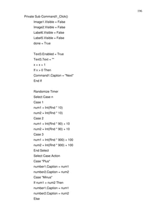 196
Private Sub Command1_Click()
     Image1.Visible = False
     Image2.Visible = False
     Label6.Visible = False
     Label5.Visible = False
     done = True


     Text3.Enabled = True
     Text3.Text = ""
     x=x+1
     If x > 0 Then
     Command1.Caption = "Next"
     End If


     Randomize Timer
     Select Case n
     Case 1
     num1 = Int(Rnd * 10)
     num2 = Int(Rnd * 10)
     Case 2
     num1 = Int(Rnd * 90) + 10
     num2 = Int(Rnd * 90) + 10
     Case 3
     num1 = Int(Rnd * 900) + 100
     num2 = Int(Rnd * 900) + 100
     End Select
     Select Case Action
     Case "Plus"
     number1.Caption = num1
     number2.Caption = num2
     Case "Minus"
     If num1 > num2 Then
     number1.Caption = num1
     number2.Caption = num2
     Else
 