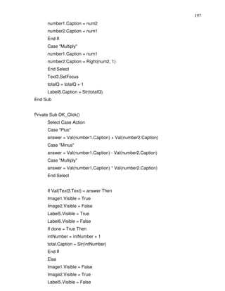 197
      number1.Caption = num2
      number2.Caption = num1
      End If
      Case "Multiply"
      number1.Caption = num1
      number2.Caption = Right(num2, 1)
      End Select
      Text3.SetFocus
      totalQ = totalQ + 1
      Label8.Caption = Str(totalQ)
End Sub


Private Sub OK_Click()
      Select Case Action
      Case "Plus"
      answer = Val(number1.Caption) + Val(number2.Caption)
      Case "Minus"
      answer = Val(number1.Caption) - Val(number2.Caption)
      Case "Multiply"
      answer = Val(number1.Caption) * Val(number2.Caption)
      End Select


      If Val(Text3.Text) = answer Then
      Image1.Visible = True
      Image2.Visible = False
      Label5.Visible = True
      Label6.Visible = False
      If done = True Then
      intNumber = intNumber + 1
      total.Caption = Str(intNumber)
      End If
      Else
      Image1.Visible = False
      Image2.Visible = True
      Label5.Visible = False
 