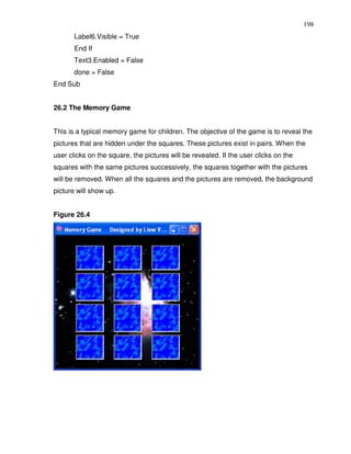 198
       Label6.Visible = True
       End If
       Text3.Enabled = False
       done = False
End Sub


26.2 The Memory Game


This is a typical memory game for children. The objective of the game is to reveal the
pictures that are hidden under the squares. These pictures exist in pairs. When the
user clicks on the square, the pictures will be revealed. If the user clicks on the
squares with the same pictures successively, the squares together with the pictures
will be removed. When all the squares and the pictures are removed, the background
picture will show up.


Figure 26.4
 