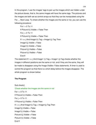 199
In this program, I use the images’ tags to pair up the images which are hidden under
the picture boxes, that is, the same images will have the same tags. The pictures and
the images are both set as control arrays so that they can be manipulated using the
For…..Next Loop. To check whether the images are the same or not, you can use the
following procedure:
         For i = 0 To 11
         If Picture1(i).Visible = False Then
         For j = 0 To 11
         If Picture1(j).Visible = False Then
         If i <> j And Image1(i).Tag = Image1(j).Tag Then
         Image1(j).Visible = False
         Image1(i).Visible = False
         Picture1(j).Visible = False
         Picture1(i).Visible = False
         End If
The statement If i <> j And Image1 (i).Tag = Image1 (j).Tag checks whether the
images in different positions are the same or not, and if they are the same, they will
be made to disappear using the Image.Visible= False statements. A timer is used to
control the program so that there is a short delay before the images disappear. The
whole program is shown below:


The Program


Sub check()
'Check whether the images are the same or not
For i = 0 To 11
If Picture1(i).Visible = False Then
For j = 0 To 11
If Picture1(j).Visible = False Then
If i <> j And Image1(i).Tag = Image1(j).Tag Then
Image1(j).Visible = False
Image1(i).Visible = False
Picture1(j).Visible = False
Picture1(i).Visible = False
End If
 