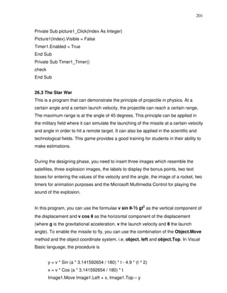201


Private Sub picture1_Click(Index As Integer)
Picture1(Index).Visible = False
Timer1.Enabled = True
End Sub
Private Sub Timer1_Timer()
check
End Sub


26.3 The Star War
This is a program that can demonstrate the principle of projectile in physics. At a
certain angle and a certain launch velocity, the projectile can reach a certain range.
The maximum range is at the angle of 45 degrees. This principle can be applied in
the military field where it can simulate the launching of the missile at a certain velocity
and angle in order to hit a remote target. It can also be applied in the scientific and
technological fields. This game provides a good training for students in their ability to
make estimations.


During the designing phase, you need to insert three images which resemble the
satellites, three explosion images, the labels to display the bonus points, two text
boxes for entering the values of the velocity and the angle, the image of a rocket, two
timers for animation purposes and the Microsoft Multimedia Control for playing the
sound of the explosion.


In this program, you can use the formulae v sin θ-½ gt2 as the vertical component of
the displacement and v cos θ as the horizontal component of the displacement
(where g is the gravitational acceleration, v the launch velocity and θ the launch
angle). To enable the missile to fly, you can use the combination of the Object.Move
method and the object coordinate system, i.e. object. left and object.Top. In Visual
Basic language, the procedure is


        y = v * Sin (a * 3.141592654 / 180) * t - 4.9 * (t ^ 2)
        x = v * Cos (a * 3.141592654 / 180) * t
        Image1.Move Image1.Left + x, Image1.Top – y
 