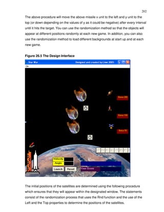 202
The above procedure will move the above missile x unit to the left and y unit to the
top (or down depending on the values of y as it could be negative) after every interval
until it hits the target. You can use the randomization method so that the objects will
appear at different positions randomly at each new game. In addition, you can also
use the randomization method to load different backgrounds at start up and at each
new game.


Figure 26.5 The Design Interface




The initial positions of the satellites are determined using the following procedure
which ensures that they will appear within the designated window. The statements
consist of the randomization process that uses the Rnd function and the use of the
Left and the Top properties to determine the positions of the satellites.
 
