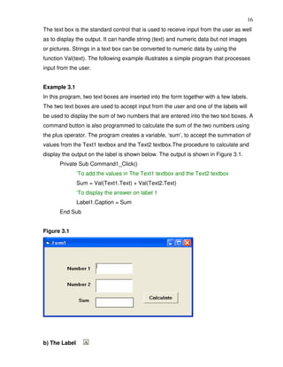 16
The text box is the standard control that is used to receive input from the user as well
as to display the output. It can handle string (text) and numeric data but not images
or pictures. Strings in a text box can be converted to numeric data by using the
function Val(text). The following example illustrates a simple program that processes
input from the user.


Example 3.1
In this program, two text boxes are inserted into the form together with a few labels.
The two text boxes are used to accept input from the user and one of the labels will
be used to display the sum of two numbers that are entered into the two text boxes. A
command button is also programmed to calculate the sum of the two numbers using
the plus operator. The program creates a variable, ‘sum’, to accept the summation of
values from the Text1 textbox and the Text2 textbox.The procedure to calculate and
display the output on the label is shown below. The output is shown in Figure 3.1.
       Private Sub Command1_Click()
               ‘To add the values in The Text1 textbox and the Text2 textbox
               Sum = Val(Text1.Text) + Val(Text2.Text)
               ‘To display the answer on label 1
               Label1.Caption = Sum
       End Sub


Figure 3.1




b) The Label
 