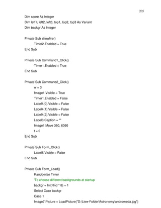 205
Dim score As Integer
Dim left1, left2, left3, top1, top2, top3 As Variant
Dim backgr As Integer


Private Sub showfire()
       Timer2.Enabled = True
End Sub


Private Sub Command1_Click()
       Timer1.Enabled = True
End Sub


Private Sub Command2_Click()
       w=0
       Image1.Visible = True
       Timer1.Enabled = False
       Label4(0).Visible = False
       Label4(1).Visible = False
       Label4(2).Visible = False
       Label3.Caption = ""
       Image1.Move 360, 6360
       t=0
End Sub


Private Sub Form_Click()
       Label5.Visible = False
End Sub


Private Sub Form_Load()
       Randomize Timer
       'To choose different backgrounds at startup
       backgr = Int(Rnd * 8) + 1
       Select Case backgr
       Case 1
       Image7.Picture = LoadPicture("D:Liew FolderAstronomyandromeda.jpg")
 