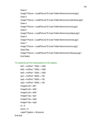206
       Case 2
       Image7.Picture = LoadPicture("D:Liew FolderAstronomycomet.jpg")
       Case 3
       Image7.Picture = LoadPicture("D:Liew FolderAstronomycrabnebula.jpg")
       Case 4
       Image7.Picture = LoadPicture("D:Liew FolderAstronomynova.jpg")
       Case 5
       Image7.Picture = LoadPicture("D:Liew FolderAstronomyeclipse.jpg")
       Case 6
       Image7.Picture = LoadPicture("D:Liew FolderAstronomyhorse.jpg")
       Case 7
       Image7.Picture = LoadPicture("D:Liew FolderAstronomyorion.jpg")
       Case Else
       Image7.Picture = LoadPicture("D:Liew FolderAstronomymilkyway.jpg")
       End Select


'To randomly set the initial positions of the objects
       left1 = Int(Rnd * 7000) + 1000
       left2 = Int(Rnd * 7000) + 1000
       left3 = Int(Rnd * 7000) + 1000
       top1 = Int(Rnd * 5000) + 100
       top2 = Int(Rnd * 5000) + 100
       top3 = Int(Rnd * 5000) + 100
       Image2.Left = left1
       Image3.Left = left2
       Image4.Left = left3
       Image2.Top = top1
       Image3.Top = top2
       Image4.Top = top3
       w=0
       score = 0
       Label7.Caption = Str(score)
End Sub
 