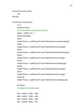 207


Private Sub mnuExit_Click()
      End
End Sub


Private Sub mnunew_Click()
      w=0
      Randomize Timer
      'To choose different backgrounds at startup
      backgr = Int(Rnd * 8) + 1
      Select Case backgr
      Case 1
      Image7.Picture = LoadPicture("D:Liew FolderAstronomyandromeda.jpg")
      Case 2
      Image7.Picture = LoadPicture("D:Liew FolderAstronomycomet.jpg")
      Case 3
      Image7.Picture = LoadPicture("D:Liew FolderAstronomycrabnebula.jpg")
      Case 4
      Image7.Picture = LoadPicture("D:Liew FolderAstronomynova.jpg")
      Case 5
      Image7.Picture = LoadPicture("D:Liew FolderAstronomyeclipse.jpg")
      Case 6
      Image7.Picture = LoadPicture("D:Liew FolderAstronomyhorse.jpg")
      Case 7
      Image7.Picture = LoadPicture("D:Liew FolderAstronomyorion.jpg")
      Case Else
      Image7.Picture = LoadPicture("D:Liew FolderAstronomymilkyway.jpg")


      End Select
      'To display all the objects again


      left1 = Int(Rnd * 7000) + 1000
      left2 = Int(Rnd * 7000) + 1000
      left3 = Int(Rnd * 7000) + 1000
      top1 = Int(Rnd * 5000) + 100
 
