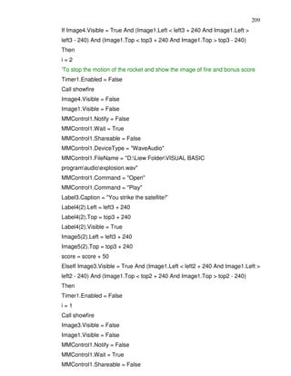209
If Image4.Visible = True And (Image1.Left < left3 + 240 And Image1.Left >
left3 - 240) And (Image1.Top < top3 + 240 And Image1.Top > top3 - 240)
Then
i=2
'To stop the motion of the rocket and show the image of fire and bonus score
Timer1.Enabled = False
Call showfire
Image4.Visible = False
Image1.Visible = False
MMControl1.Notify = False
MMControl1.Wait = True
MMControl1.Shareable = False
MMControl1.DeviceType = "WaveAudio"
MMControl1.FileName = "D:Liew FolderVISUAL BASIC
programaudioexplosion.wav"
MMControl1.Command = "Open"
MMControl1.Command = "Play"
Label3.Caption = "You strike the satellite!"
Label4(2).Left = left3 + 240
Label4(2).Top = top3 + 240
Label4(2).Visible = True
Image5(2).Left = left3 + 240
Image5(2).Top = top3 + 240
score = score + 50
ElseIf Image3.Visible = True And (Image1.Left < left2 + 240 And Image1.Left >
left2 - 240) And (Image1.Top < top2 + 240 And Image1.Top > top2 - 240)
Then
Timer1.Enabled = False
i=1
Call showfire
Image3.Visible = False
Image1.Visible = False
MMControl1.Notify = False
MMControl1.Wait = True
MMControl1.Shareable = False
 