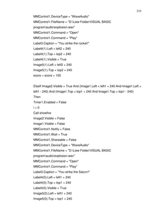 210
MMControl1.DeviceType = "WaveAudio"
MMControl1.FileName = "D:Liew FolderVISUAL BASIC
programaudioexplosion.wav"
MMControl1.Command = "Open"
MMControl1.Command = "Play"
Label3.Caption = "You strike the rocket!"
Label4(1).Left = left2 + 240
Label4(1).Top = top2 + 240
Label4(1).Visible = True
Image5(1).Left = left2 + 240
Image5(1).Top = top2 + 240
score = score + 100


ElseIf Image2.Visible = True And (Image1.Left < left1 + 240 And Image1.Left >
left1 - 240) And (Image1.Top < top1 + 240 And Image1.Top > top1 - 240)
Then
Timer1.Enabled = False
i=0
Call showfire
Image2.Visible = False
Image1.Visible = False
MMControl1.Notify = False
MMControl1.Wait = True
MMControl1.Shareable = False
MMControl1.DeviceType = "WaveAudio"
MMControl1.FileName = "D:Liew FolderVISUAL BASIC
programaudioexplosion.wav"
MMControl1.Command = "Open"
MMControl1.Command = "Play"
Label3.Caption = "You strike the Saturn!"
Label4(0).Left = left1 + 240
Label4(0).Top = top1 + 240
Label4(0).Visible = True
Image5(0).Left = left1 + 240
Image5(0).Top = top1 + 240
 