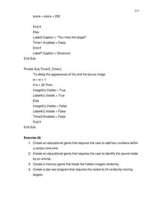 211
      score = score + 200


      End If
      Else
      Label3.Caption = "You miss the target!"
      Timer1.Enabled = False
      End If
      Label7.Caption = Str(score)
End Sub


Private Sub Timer2_Timer()
      'To delay the appearance of fire and the bonus image
      w=w+1
      If w < 30 Then
      Image5(i).Visible = True
      Label4(i).Visible = True
      Else
      Image5(i).Visible = False
      Label4(i).Visible = False
      Timer2.Enabled = False
      End If
End Sub


Exercise 26
   1. Create an educational game that requires the user to add four numbers within
      a certain time limit.
   2. Create an educational game that requires the user to identify the sound made
      by an animal.
   3. Create a memory game that loads the hidden images randomly.
   4. Create a star war program that requires the rocket to hit randomly moving
      targets.
 