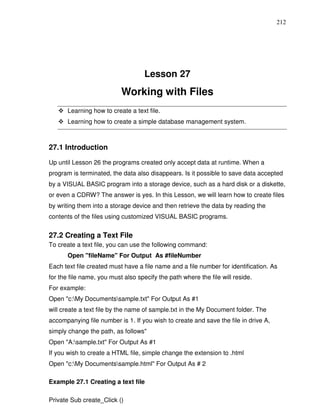 212




                                    Lesson 27
                           Working with Files
       Learning how to create a text file.
       Learning how to create a simple database management system.



27.1 Introduction

Up until Lesson 26 the programs created only accept data at runtime. When a
program is terminated, the data also disappears. Is it possible to save data accepted
by a VISUAL BASIC program into a storage device, such as a hard disk or a diskette,
or even a CDRW? The answer is yes. In this Lesson, we will learn how to create files
by writing them into a storage device and then retrieve the data by reading the
contents of the files using customized VISUAL BASIC programs.


27.2 Creating a Text File
To create a text file, you can use the following command:
       Open "fileName" For Output As #fileNumber
Each text file created must have a file name and a file number for identification. As
for the file name, you must also specify the path where the file will reside.
For example:
Open "c:My Documentssample.txt" For Output As #1
will create a text file by the name of sample.txt in the My Document folder. The
accompanying file number is 1. If you wish to create and save the file in drive A,
simply change the path, as follows"
Open "A:sample.txt" For Output As #1
If you wish to create a HTML file, simple change the extension to .html
Open "c:My Documentssample.html" For Output As # 2

Example 27.1 Creating a text file

Private Sub create_Click ()
 