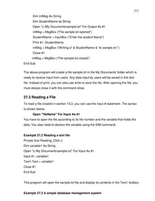 213
       Dim intMsg As String
       Dim StudentName as String
       Open "c:My Documentssample.txt" For Output As #1
       intMsg = MsgBox ("File sample.txt opened")
       StudentName = InputBox ("Enter the student Name")
       Print #1, StudentName
       intMsg = MsgBox ("Writing a" & StudentName & “to sample.txt ")
       Close #1
      intMsg = MsgBox ("File sample.txt closed")
End Sub

The above program will create a file sample.txt in the My Documents' folder which is
ready to receive input from users. Any data input by users will be saved in this text
file. Instead of print, you can also use write to save the file. After opening the file, you
must always close it with the command close.


27.3 Reading a File
To read a file created in section 13.2, you can use the input # statement. The syntax
is shown below:
       Open "fileName" For Input As #1
You have to open the file according to its file number and the variable that holds the
data. You also need to declare the variable using the DIM command.


Example 27.2 Reading a text file
Private Sub Reading_Click ()
Dim variable1 As String
Open "c:My Documentssample.txt" For Input As #1
Input #1, variable1
Text1.Text = variable1
Close #1
End Sub


This program will open the sample.txt file and display its contents in the Text1 textbox.


Example 27.3 A simple database management system
 