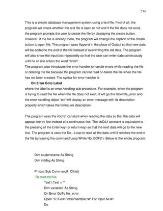 214


This is a simple database management system using a text file. First of all, the
program will check whether the text file is open or not and if the file does not exist,
the program prompts the user to create the file by displaying the create button.
However, if the file is already there, the program will change the caption of the create
button to open file. The program uses Append in the place of Output so that new data
will be added to the end of the file instead of overwriting the old data. The program
will also show the input box repeatedly so that the user can enter data continuously
until he or she enters the word “finish”.
The program also introduces the error handler to handle errors while reading the file
or deleting the file because the program cannot read or delete the file when the file
has not been created. The syntax for error handler is
    On Error Goto Label
where the label is an error handling sub procedure. For example, when the program
is trying to read the file when the file does not exist, it will go the label file_error and
the error handling object ‘err’ will display an error message with its description
property which takes the format err.description.


The program uses the vbCrLf constant when reading the data so that the data will
appear line by line instead of a continuous line. The vbCrLf constant is equivalent to
the pressing of the Enter key (or return key) so that the next data will go to the new
line. The program is uses the Do…Loop to read all the data until it reaches the end of
the file by issuing the command Loop While Not EOF(1). Below is the whole program:




       Dim studentname As String
       Dim intMsg As String


       Private Sub Command1_Click()
       ‘To read the file
               Text1.Text = ""
               Dim variable1 As String
               On Error GoTo file_error
               Open "D:Liew Foldersample.txt" For Input As #1
               Do
 