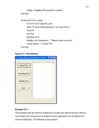 216
             intMsg = MsgBox("File sample.txt closed")
      End Sub


      Private Sub Form_Load()
             On Error GoTo Openfile_error
             Open "D:Liew Foldersample.txt" For Input As #1
             Close #1
             Exit Sub
             Openfile_error:
             MsgBox (Err.Description), , "Please create a new file"
             create.Caption = "Create File"
      End Sub


Figure 27.1 The Interface




Example 27.4
This example uses the common dialog box to create and read the text file, which is
much easier than the previous examples as many operations are handled by the
common dialog box. The following is the program:
 