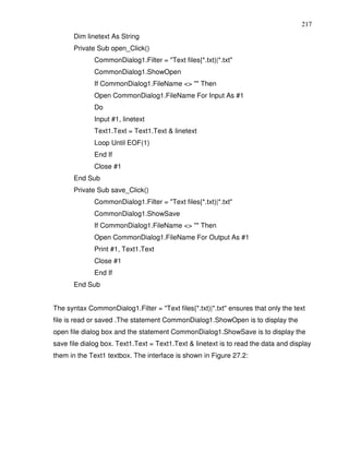 217
       Dim linetext As String
       Private Sub open_Click()
              CommonDialog1.Filter = "Text files{*.txt)|*.txt"
              CommonDialog1.ShowOpen
              If CommonDialog1.FileName <> "" Then
              Open CommonDialog1.FileName For Input As #1
              Do
              Input #1, linetext
              Text1.Text = Text1.Text & linetext
              Loop Until EOF(1)
              End If
              Close #1
       End Sub
       Private Sub save_Click()
              CommonDialog1.Filter = "Text files{*.txt)|*.txt"
              CommonDialog1.ShowSave
              If CommonDialog1.FileName <> "" Then
              Open CommonDialog1.FileName For Output As #1
              Print #1, Text1.Text
              Close #1
              End If
       End Sub


The syntax CommonDialog1.Filter = "Text files{*.txt)|*.txt" ensures that only the text
file is read or saved .The statement CommonDialog1.ShowOpen is to display the
open file dialog box and the statement CommonDialog1.ShowSave is to display the
save file dialog box. Text1.Text = Text1.Text & linetext is to read the data and display
them in the Text1 textbox. The interface is shown in Figure 27.2:
 