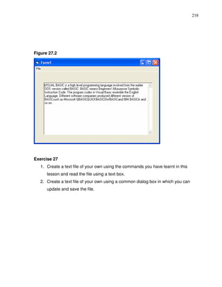 218




Figure 27.2




Exercise 27
   1. Create a text file of your own using the commands you have learnt in this
      lesson and read the file using a text box.
   2. Create a text file of your own using a common dialog box in which you can
      update and save the file.
 
