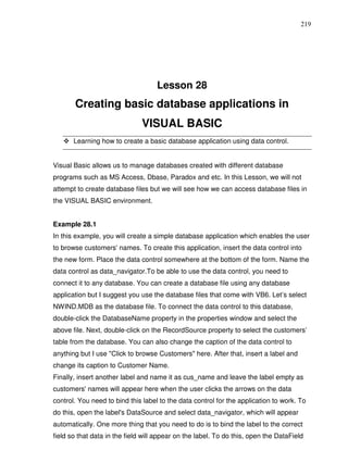 219




                                    Lesson 28
       Creating basic database applications in
                               VISUAL BASIC
       Learning how to create a basic database application using data control.


Visual Basic allows us to manage databases created with different database
programs such as MS Access, Dbase, Paradox and etc. In this Lesson, we will not
attempt to create database files but we will see how we can access database files in
the VISUAL BASIC environment.


Example 28.1
In this example, you will create a simple database application which enables the user
to browse customers' names. To create this application, insert the data control into
the new form. Place the data control somewhere at the bottom of the form. Name the
data control as data_navigator.To be able to use the data control, you need to
connect it to any database. You can create a database file using any database
application but I suggest you use the database files that come with VB6. Let’s select
NWIND.MDB as the database file. To connect the data control to this database,
double-click the DatabaseName property in the properties window and select the
above file. Next, double-click on the RecordSource property to select the customers’
table from the database. You can also change the caption of the data control to
anything but I use "Click to browse Customers" here. After that, insert a label and
change its caption to Customer Name.
Finally, insert another label and name it as cus_name and leave the label empty as
customers' names will appear here when the user clicks the arrows on the data
control. You need to bind this label to the data control for the application to work. To
do this, open the label's DataSource and select data_navigator, which will appear
automatically. One more thing that you need to do is to bind the label to the correct
field so that data in the field will appear on the label. To do this, open the DataField
 