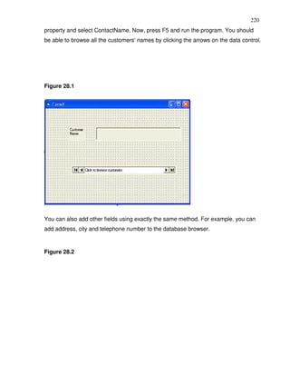 220
property and select ContactName. Now, press F5 and run the program. You should
be able to browse all the customers' names by clicking the arrows on the data control.




Figure 28.1




You can also add other fields using exactly the same method. For example, you can
add address, city and telephone number to the database browser.



Figure 28.2
 