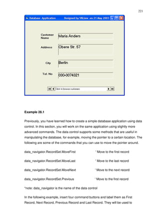 221




Example 28.1

Previously, you have learned how to create a simple database application using data
control. In this section, you will work on the same application using slightly more
advanced commands. The data control supports some methods that are useful in
manipulating the database, for example, moving the pointer to a certain location. The
following are some of the commands that you can use to move the pointer around.

data_navigator.RecordSet.MoveFirst                   ' Move to the first record

data_navigator.RecordSet.MoveLast                    ' Move to the last record

data_navigator.RecordSet.MoveNext                   ' Move to the next record

data_navigator.RecordSet.Previous                   ' Move to the first record

*note: data_navigator is the name of the data control

In the following example, insert four command buttons and label them as First
Record, Next Record, Previous Record and Last Record. They will be used to
 