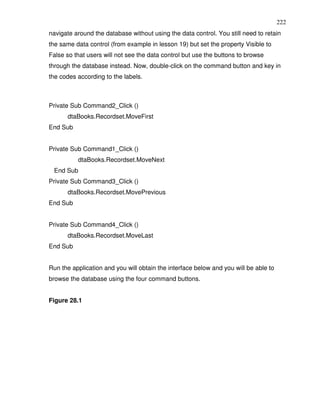 222
navigate around the database without using the data control. You still need to retain
the same data control (from example in lesson 19) but set the property Visible to
False so that users will not see the data control but use the buttons to browse
through the database instead. Now, double-click on the command button and key in
the codes according to the labels.



Private Sub Command2_Click ()
      dtaBooks.Recordset.MoveFirst
End Sub


Private Sub Command1_Click ()
          dtaBooks.Recordset.MoveNext
 End Sub
Private Sub Command3_Click ()
      dtaBooks.Recordset.MovePrevious
End Sub


Private Sub Command4_Click ()
      dtaBooks.Recordset.MoveLast
End Sub


Run the application and you will obtain the interface below and you will be able to
browse the database using the four command buttons.


Figure 28.1
 