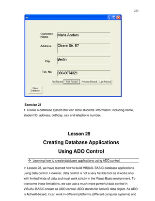 223




Exercise 28
1. Create a database system that can store students’ information, including name,
student ID, address, birthday, sex and telephone number.




                                  Lesson 29
               Creating Database Applications
                          Using ADO Control
       Learning how to create database applications using ADO control.

In Lesson 28, we have learned how to build VISUAL BASIC database applications
using data control. However, data control is not a very flexible tool as it works only
with limited kinds of data and must work strictly in the Visual Basic environment. To
overcome these limitations, we can use a much more powerful data control in
VISUAL BASIC known as ADO control. ADO stands for ActiveX data object. As ADO
is ActiveX-based, it can work in different platforms (different computer systems) and
 