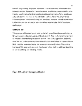 224
different programming languages. Moreover, it can access many different kinds of
data such as data displayed in Internet browsers, email text and even graphics other
than the usual relational and non-relational database information. To be able to use
ADO data control, you need to insert it into the toolbox. To do this, simply press
Ctrl+T to open the components dialog box and select Microsoft ActiveX Data Control
6. After this, you can proceed to build your ADO-based VISUAL BASIC database
applications.

Example 29.1
This example will illustrate how to build a relatively powerful database application, a
library management system, using ADO data control. First of all, name the new form
as frmBookTitle and change its caption to Book Titles- ADO Application. Secondly,
insert the ADO data control and name it as adoBooks and change its caption to book.
Next, insert the necessary labels, text boxes and command buttons. The runtime
interface of this program is shown in the diagram below; it allows adding and deleting
as well as updating and browsing of data.




Figure 29.1 A Library Management System
 