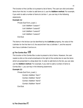 18
The function of the List Box is to present a list of items. The user can click and select
items from this list. In order to add items to it, use the AddItem method. For example,
if you wish to add a number of items to List box 1, you can key in the following
statements
Example 3.2
       Private Sub Form_Load ( )
              List1.AddItem “Lesson1”
              List1.AddItem “Lesson2”
              List1.AddItem “Lesson3”
              List1.AddItem “Lesson4”
       End Sub

The items in the list box can be identified by the ListIndex property, the value of the
ListIndex for the first item is 0, the second item has a ListIndex 1, and the second
item has a ListIndex 2 and so on.


g) The Combo Box
The function of the Combo Box is also to present a list of items. However, the user
needs to click on the small arrowhead on the right of the combo box to see the items
which are presented in a drop-down list. In order to add items to the list, you can also
use the AddItem method. For example, if you wish to add a number of items to
Combo Box 1, you can key in the following statements
Example 3.3
       Private Sub Form_Load ( )
              Combo1.AddItem “Item1”
              Combo1.AddItem “Item2”
              Combo1.AddItem “Item3”
              Combo1.AddItem “Item4”
       End Sub




h) The Check Box
 