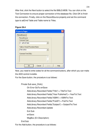 228
After that, click the Next button to select the file BIBLO.MDB. You can click on the
Text Connection to ensure proper connection of the database file. Click OK to finish
the connection. Finally, click on the RecordSource property and set the command
type to adCmd Table and Table name to Titles.


Figure 29.4




Now, you need to write codes for all the command buttons, after which you can make
the ADO control invisible.
For the Save button, the procedure is as follows:


      Private Sub save_Click()
              On Error GoTo errSave
              AdoLibrary.Recordset.Fields("Title") = TitleTxt.Text
              AdoLibrary.Recordset.Fields("Year Published") = YearTxt.Text
              AdoLibrary.Recordset.Fields("ISBN") = ISBNTxt.Text
              AdoLibrary.Recordset.Fields("PubID") = PubTxt.Text
              AdoLibrary.Recordset.Fields("Subject") = SubjectTxt.Text
              AdoLibrary.Recordset.Update
              Exit Sub
              errSave:
              MsgBox (Err.Description)
      End Sub
For the Add button, the procedure is as follows:
 