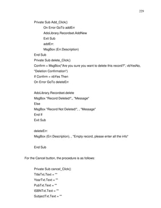 229


      Private Sub Add_Click()
               On Error GoTo addErr
               AdoLibrary.Recordset.AddNew
               Exit Sub
               addErr:
               MsgBox (Err.Description)
      End Sub
      Private Sub delete_Click()
      Confirm = MsgBox("Are you sure you want to delete this record?", vbYesNo,
      "Deletion Confirmation")
      If Confirm = vbYes Then
      On Error GoTo deleteErr


      AdoLibrary.Recordset.delete
      MsgBox "Record Deleted!",, "Message"
      Else
      MsgBox "Record Not Deleted!", , "Message"
      End If
      Exit Sub


      deleteErr:
      MsgBox (Err.Description), , "Empty record, please enter all the info"


      End Sub


For the Cancel button, the procedure is as follows:


      Private Sub cancel_Click()
      TitleTxt.Text = ""
      YearTxt.Text = ""
      PubTxt.Text = ""
      ISBNTxt.Text = ""
      SubjectTxt.Text = ""
 