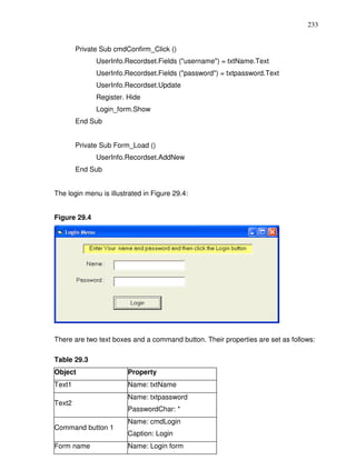 233


        Private Sub cmdConfirm_Click ()
              UserInfo.Recordset.Fields ("username") = txtName.Text
              UserInfo.Recordset.Fields ("password") = txtpassword.Text
              UserInfo.Recordset.Update
              Register. Hide
              Login_form.Show
        End Sub


        Private Sub Form_Load ()
              UserInfo.Recordset.AddNew
        End Sub


The login menu is illustrated in Figure 29.4:


Figure 29.4




There are two text boxes and a command button. Their properties are set as follows:

Table 29.3
Object                  Property
Text1                   Name: txtName
                        Name: txtpassword
Text2
                        PasswordChar: *
                        Name: cmdLogin
Command button 1
                        Caption: Login
Form name               Name: Login form
 