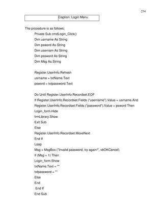 234
                         Caption: Login Menu


The procedure is as follows:
      Private Sub cmdLogin_Click()
      Dim usrname As String
      Dim psword As String
      Dim usernam As String
      Dim pssword As String
      Dim Msg As String


      Register.UserInfo.Refresh
      usrname = txtName.Text
      psword = txtpassword.Text


      Do Until Register.UserInfo.Recordset.EOF
      If Register.UserInfo.Recordset.Fields ("username").Value = usrname And
      Register.UserInfo.Recordset.Fields ("password").Value = psword Then
      Login_form.Hide
      frmLibrary.Show
      Exit Sub
      Else
      Register.UserInfo.Recordset.MoveNext
      End If
      Loop
      Msg = MsgBox ("Invalid password, try again!", vbOKCancel)
      If (Msg = 1) Then
      Login_form.Show
      txtName.Text = ""
      txtpassword = ""
      Else
      End
       End If
      End Sub
 