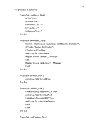 236
The procedure is as follows:

      Private Sub cmdCancel_Click()
             txtTitle.Text = ""
             txtAuthor.Text = ""
             txtPublisher.Text = ""
             txtYear.Text = ""
             txtCategory.Text = ""
      End Sub


      Private Sub cmdDelete_Click ()
             Confirm = MsgBox ("Are you sure you want to delete this record?",
             vbYesNo, "Deletion Confirmation")
             If Confirm = vbYes Then
             adoLibrary.Recordset.Delete
             MsgBox "Record Deleted!", , "Message"
             Else
             MsgBox "Record Not Deleted!", , "Message"
             End If
      End Sub


      Private Sub cmdNew_Click ()
             adoLibrary.Recordset.AddNew
      End Sub


      Private Sub cmdNext_Click ()
             If Not adoLibrary.Recordset.EOF Then
             adoLibrary.Recordset.MoveNext
             If adoLibrary.Recordset.EOF Then
             adoLibrary.Recordset.MovePrevious
             End If
             End If
      End Sub


      Private Sub cmdPrevious_Click ()
 