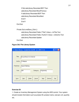 237
              If Not adoLibrary.Recordset.BOF Then
              adoLibrary.Recordset.MovePrevious
              If adoLibrary.Recordset.BOF Then
              adoLibrary.Recordset.MoveNext
              End If
              End If
       End Sub


       Private Sub cmdSave_Click ()
              adoLibrary.Recordset.Fields ("Title").Value = txtTitle.Text
              adoLibrary.Recordset.Fields ("Author").Value = txtAuthor.Text
              adoLibrary.Recordset.Update
       End Sub

Figure 29.5 The Library System




Exercise 29
1. Create an Inventory Management System using the ADO control. Your system
should include information such as product ID, product name, cost per unit, quantity
etc.
 