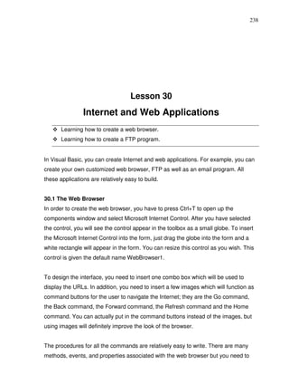 238




                                    Lesson 30
                Internet and Web Applications
       Learning how to create a web browser.
       Learning how to create a FTP program.


In Visual Basic, you can create Internet and web applications. For example, you can
create your own customized web browser, FTP as well as an email program. All
these applications are relatively easy to build.


30.1 The Web Browser
In order to create the web browser, you have to press Ctrl+T to open up the
components window and select Microsoft Internet Control. After you have selected
the control, you will see the control appear in the toolbox as a small globe. To insert
the Microsoft Internet Control into the form, just drag the globe into the form and a
white rectangle will appear in the form. You can resize this control as you wish. This
control is given the default name WebBrowser1.


To design the interface, you need to insert one combo box which will be used to
display the URLs. In addition, you need to insert a few images which will function as
command buttons for the user to navigate the Internet; they are the Go command,
the Back command, the Forward command, the Refresh command and the Home
command. You can actually put in the command buttons instead of the images, but
using images will definitely improve the look of the browser.


The procedures for all the commands are relatively easy to write. There are many
methods, events, and properties associated with the web browser but you need to
 