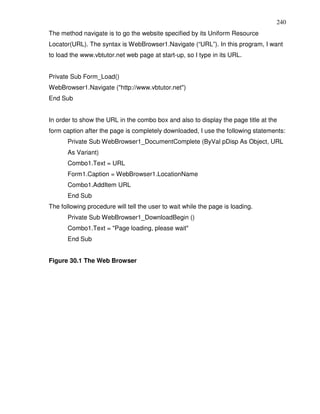 240
The method navigate is to go the website specified by its Uniform Resource
Locator(URL). The syntax is WebBrowser1.Navigate (“URL”). In this program, I want
to load the www.vbtutor.net web page at start-up, so I type in its URL.


Private Sub Form_Load()
WebBrowser1.Navigate ("http://www.vbtutor.net")
End Sub


In order to show the URL in the combo box and also to display the page title at the
form caption after the page is completely downloaded, I use the following statements:
       Private Sub WebBrowser1_DocumentComplete (ByVal pDisp As Object, URL
       As Variant)
       Combo1.Text = URL
       Form1.Caption = WebBrowser1.LocationName
       Combo1.AddItem URL
       End Sub
The following procedure will tell the user to wait while the page is loading.
       Private Sub WebBrowser1_DownloadBegin ()
       Combo1.Text = "Page loading, please wait"
       End Sub


Figure 30.1 The Web Browser
 