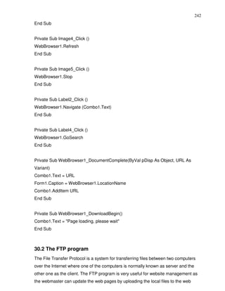 242
End Sub


Private Sub Image4_Click ()
WebBrowser1.Refresh
End Sub


Private Sub Image5_Click ()
WebBrowser1.Stop
End Sub


Private Sub Label2_Click ()
WebBrowser1.Navigate (Combo1.Text)
End Sub


Private Sub Label4_Click ()
WebBrowser1.GoSearch
End Sub


Private Sub WebBrowser1_DocumentComplete(ByVal pDisp As Object, URL As
Variant)
Combo1.Text = URL
Form1.Caption = WebBrowser1.LocationName
Combo1.AddItem URL
End Sub


Private Sub WebBrowser1_DownloadBegin()
Combo1.Text = "Page loading, please wait"
End Sub



30.2 The FTP program
The File Transfer Protocol is a system for transferring files between two computers
over the Internet where one of the computers is normally known as server and the
other one as the client. The FTP program is very useful for website management as
the webmaster can update the web pages by uploading the local files to the web
 