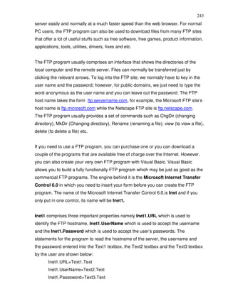 243
server easily and normally at a much faster speed than the web browser. For normal
PC users, the FTP program can also be used to download files from many FTP sites
that offer a lot of useful stuffs such as free software, free games, product information,
applications, tools, utilities, drivers, fixes and etc.


The FTP program usually comprises an interface that shows the directories of the
local computer and the remote server. Files can normally be transferred just by
clicking the relevant arrows. To log into the FTP site, we normally have to key in the
user name and the password; however, for public domains, we just need to type the
word anonymous as the user name and you can leave out the password. The FTP
host name takes the form ftp.servername.com, for example, the Microsoft FTP site’s
host name is ftp.microsoft.com while the Netscape FTP site is ftp.netscape.com.
The FTP program usually provides a set of commands such as ChgDir (changing
directory), MkDir (Changing directory), Rename (renaming a file), view (to view a file),
delete (to delete a file) etc.


If you need to use a FTP program, you can purchase one or you can download a
couple of the programs that are available free of charge over the Internet. However,
you can also create your very own FTP program with Visual Basic. Visual Basic
allows you to build a fully functionally FTP program which may be just as good as the
commercial FTP programs. The engine behind it is the Microsoft Internet Transfer
Control 6.0 in which you need to insert your form before you can create the FTP
program. The name of the Microsoft Internet Transfer Control 6.0.is Inet and if you
only put in one control, its name will be Inet1.


Inet1 comprises three important properties namely Inet1.URL which is used to
identify the FTP hostname, Inet1.UserName which is used to accept the username
and the Inet1.Password which is used to accept the user’s passwords. The
statements for the program to read the hostname of the server, the username and
the password entered into the Text1 textbox, the Text2 textbox and the Text3 textbox
by the user are shown below:
       Inet1.URL=Text1.Text
       Inet1.UserName=Text2.Text
       Inet1.Passoword=Text3.Text
 