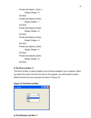 20
       Private Sub Option1_Click ( )
              Shape1.Shape = 0
       End Sub
       Private Sub Option2_Click()
              Shape1.Shape = 1
       End Sub
       Private Sub Option3_Click()
              Shape1.Shape = 2
       End Sub
       Private Sub Option4_Click()
              Shape1.Shape = 3
       End Sub
       Private Sub Option5_Click()
              Shape1.Shape = 4
       End Sub
       Private Sub Option6_Click()
              Shape1.Shape = 5
       End Sub


j) The Drive List Box
The Drive List Box is used to display a list of drives available in your computer. When
you place this control into the form and run the program, you will be able to select
different drives from your computer as shown in Figure 3.2


Figure 3.2 The Drive List Box




k) The Directory List Box
 
