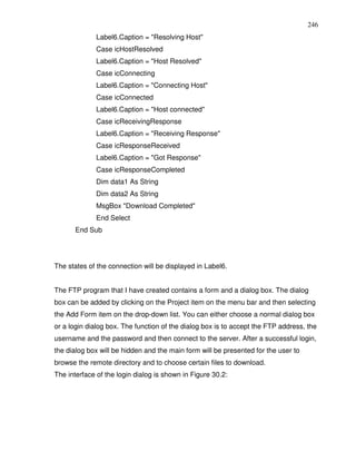 246
              Label6.Caption = "Resolving Host"
              Case icHostResolved
              Label6.Caption = "Host Resolved"
              Case icConnecting
              Label6.Caption = "Connecting Host"
              Case icConnected
              Label6.Caption = "Host connected"
              Case icReceivingResponse
              Label6.Caption = "Receiving Response"
              Case icResponseReceived
              Label6.Caption = "Got Response"
              Case icResponseCompleted
              Dim data1 As String
              Dim data2 As String
              MsgBox "Download Completed"
              End Select
       End Sub




The states of the connection will be displayed in Label6.


The FTP program that I have created contains a form and a dialog box. The dialog
box can be added by clicking on the Project item on the menu bar and then selecting
the Add Form item on the drop-down list. You can either choose a normal dialog box
or a login dialog box. The function of the dialog box is to accept the FTP address, the
username and the password and then connect to the server. After a successful login,
the dialog box will be hidden and the main form will be presented for the user to
browse the remote directory and to choose certain files to download.
The interface of the login dialog is shown in Figure 30.2:
 