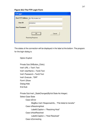 247
Figure 30.2 The FTP Login Form




The states of the connection will be displayed in the label at the bottom. The program
for the login dialog is:


       Option Explicit


       Private Sub OKButton_Click()
       Inet1.URL = Text1.Text
       Inet1.UserName = Text2.Text
       Inet1.Password = Text3.Text
       Inet1.Execute , "DIR"
       Form1.Show
       Dialog.Hide
       End Sub


       Private Sub Inet1_StateChanged(ByVal State As Integer)
       Select Case State
               Case icError
                      MsgBox Inet1.ResponseInfo, , "File failed to transfer"
               Case icResolvingHost
                      Label6.Caption = "Resolving Host"
               Case icHostResolved
                      Label6.Caption = "Host Resolved"
               Case icConnecting
 