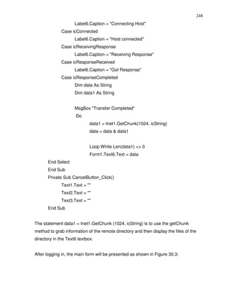 248
                     Label6.Caption = "Connecting Host"
              Case icConnected
                     Label6.Caption = "Host connected"
              Case icReceivingResponse
                     Label6.Caption = "Receiving Response"
              Case icResponseReceived
                     Label6.Caption = "Got Response"
              Case icResponseCompleted
                     Dim data As String
                     Dim data1 As String


                     MsgBox "Transfer Completed"
                     Do
                             data1 = Inet1.GetChunk(1024, icString)
                             data = data & data1


                             Loop While Len(data1) <> 0
                             Form1.Text6.Text = data
       End Select
       End Sub
       Private Sub CancelButton_Click()
              Text1.Text = ""
              Text2.Text = ""
              Text3.Text = ""
       End Sub


The statement data1 = Inet1.GetChunk (1024, icString) is to use the getChunk
method to grab information of the remote directory and then display the files of the
directory in the Text6 textbox.


After logging in, the main form will be presented as shown in Figure 30.3:
 