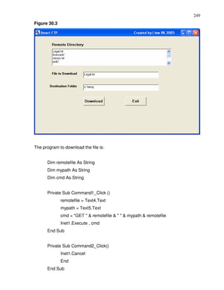 249
Figure 30.3




The program to download the file is:


      Dim remotefile As String
      Dim mypath As String
      Dim cmd As String


      Private Sub Command1_Click ()
              remotefile = Text4.Text
              mypath = Text5.Text
              cmd = "GET " & remotefile & " " & mypath & remotefile
              Inet1.Execute , cmd
      End Sub


      Private Sub Command2_Click()
              Inet1.Cancel
              End
      End Sub
 