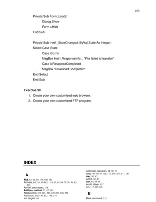 250
          Private Sub Form_Load()
                    Dialog.Show
                    Form1.Hide
          End Sub


          Private Sub Inet1_StateChanged (ByVal State As Integer)
          Select Case State
                    Case icError
                    MsgBox Inet1.ResponseInfo, , "File failed to transfer"
                    Case icResponseCompleted
                    MsgBox "Download Completed"
          End Select
          End Sub


Exercise 30
     1. Create your own customized web browser.
     2. Create your own customized FTP program.




INDEX
                                                              arithmetic operators, 24, 30, 33
                                                              array, 94 -95, 97-101, 147, 149, 167, 177, 187
 A                                                            Asc, 80, 82
Abs, 63, 66, 69, 179, 180, 182                                ASCII, 82, 83
Activate, 6-9, 24, 45-49, 51-54, 63, 67, 69-75, 78, 80, 83,   Atn, 63, 68, 69
   119                                                        Audio player, 117
ActiveX data object, 219                                      avi, 117, 125-128
AddItem method, 17, 47, 103
ADO control, 219, 221, 223, 225-227, 230, 232                  B
Animation, 130, 136, 137, 141, 144
arc tangent, 68                                               Back command, 233
 