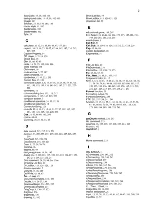 2
BackColor, 13, 18, 102-104                                   Drive List Box, 19
background color, 11-13, 18, 102-103                         DriveListBox, 113, 120-121, 125
boggle, 167                                                  dropdown list, 22
Boolean, 27, 30, 170, 180, 189
border style, 11, 102
BorderColor, 102                                               E
BorderWidth, 102                                             educational game, 185, 207
Byte, 26                                                     End Select, 24, 40-44, 88, 104, 173, 175, 187-188, 191-
                                                                193, 202-203, 240, 242, 244
 C                                                           event-driven, 1
                                                             Exit For, 53
calculator, 11-12, 14, 43, 69, 89, 97, 177, 184              Exit Sub, 24, 109-110, 129, 211-212, 223-224, 229
caption, 10-13, 16, 23, 36-37, 62, 64, 142, 187, 210, 215,   Exp, 63, 66, 69
    219, 235                                                 explicit declaration, 28
Caption Property, 14                                         Exponential, 31
CD player, 117-118, 120
Check Box, 18
Chr, III, 80, 82-83                                            F
circle, 14, 21, 25, 102, 108, 116                            File List Box, 20
circle method, 108                                           FileDownload, 234
Click event, 16                                              FileListBox, 113, 120-121, 125
code window, 5, 22, 187                                      Fix, 63, 66, 67, 70
color constants, 18                                          For…Next, 24, 45, 51, 100, 147
combo box, 17, 43, 233, 235                                  foreground color, 11, 12
Combo Box, 17, 120                                           form, 3, 5, 6, 10-13, 15, 18-23, 32, 38, 47, 61, 64 - 68, 70,
command button, 1, 6, 10, 15-16, 21-23, 38, 57, 64, 84,         71, 74 -76, 79, 85, 96-98, 102-103, 107-108, 113, 117,
    103, 131, 133, 135, 138, 141-142, 187, 217, 225, 227-       120, 125, 130, 136, 141-142, 145, 158, 167, 215, 219,
    228                                                         221, 225- 229, 233, 235, 237-238, 241, 243
comments, 14                                                 Format function, 73
common dialog box, 103, 111, 212                             Formatting output, 70
components, 3, 117, 145, 219, 233                            Forward command, 233
computer screen, 7                                           FTP, 233, 237-238, 241, 244
conditional operators, 34, 35, 37, 39                        function, 15, 17, 24, 25, 31-32, 34, 38, 41, 43, 47, 57-58,
conditional statement, 18                                       61- 64, 66-68, 70-74, 79- 85, 89-93, 105, 113, 120,
ConnectionString, 221                                           125, 160, 184, 189, 198, 233, 241
controls, III, 4, 10, 13, 15-16, 21-22, 97, 102, 105, 107,
    113, 120 -121, 125, 186, 220, 230
Cos, 24, 63, 68-69, 197, 204                                   G
cosine, 68-69
                                                             getChunk method, 238, 243
Currency, 26-27, 32, 74, 87
                                                             Go command, 233
                                                             graphics, 16, 102, 105, 107-108, 109, 113, 219
 D                                                           Graphics, 102
                                                             GWBASIC, 1
data control, 215, 217, 219, 221
database, 37, 208-209, 215- 219, 221, 223, 225-226, 229-
   230                                                         H
DataField, 215, 220-221
                                                             Home command, 233
DataSource, 215, 220-221
Date, II, 27, 29, 76-79
Decimal, 26                                                    I
degree, 68, 69
designing phase, 16, 64, 197                                 IBM BASICA, 1
dialog box, 2, 102-103, 105, 109, 111-112, 116-117, 129,     icConnected, 239, 240, 242
   212-214, 219, 221-222, 241                                icConnecting, 239, 240, 242
Dim statement, 28, 29, 94, See Dim                           icDisconnected, 239
Directory List Box, 20                                       icDisconnecting, 239
DirListBox, 113, 120 -121, 125                               icError, 239, 240, 242, 244
division operator, 7                                         icHostResolved, 239, 240, 242
Do Until, 45-48, 229                                         icHostResolvingHost, 239
Do While, 45, 48, 67                                         icReceivingResponse, 239, 240, 242
Do…. Loop, 45                                                icRequesting, 239
DocumentComplete, 234 - 236                                  icRequestSent, 239
Double, 5, 6, 26-27, 130                                     icResponseCompleted, 240, 242, 244
DownloadBegin, 234 -235, 237                                 icResponseReceived, 239, 240, 242
DownloadComplete, 234                                        If….Then….Elseif, 18
DragDrop, 6, 136-137, 173                                    Image Box, III, 16, 105
dragIcon, 136                                                implicit declaration, 28
dragmode, 136                                                input, 13, 15, 28, 31, 33, 41, 61, 62, 96-97, 101, 209, 210
drawing, 12, 102                                             InputBox ( ), 57
 