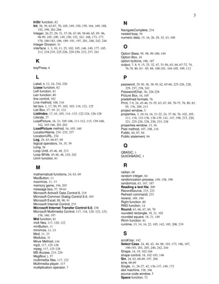 3
InStr function, 82
Int, 38, 39, 63-67, 70, 105, 149, 150, 159, 164, 169, 188,
                                                               N
   192, 199, 201-204                                         NavigateComplete, 234
Integer, 26-27, 29, 31, 37-38, 47-49, 58-60, 65, 95- 96,     nested loop, 54
   98-99, 105, 109, 149, 150, 152, 161, 168, 173, 177,       numeric data, 15, 16, 26, 29, 32, 43, 100
   178, 180-183, 186, 189- 191, 197, 201, 240, 242, 244
Integer Division, 31
interface, 1, 3, 10, 11, 25, 102, 105, 146, 149, 177, 185,     O
   213, 218-219, 225-226, 229-230, 233, 237, 241             Option Base, 95, 98, 99-100, 149
                                                             Option Box, 18
 K                                                           option buttons, 186, 187
                                                             output, 7, 8, 9, 15, 25, 32, 47, 51-56, 63, 64, 67-72, 74,
keyPress, 6                                                     76-78, 80, 83 - 85, 88, 100-101, 104-105, 109, 112

 L                                                             P
Label, 6, 12, 16, 210, 220                                   password, 29-30, 36, 38-39, 62, 65-66, 225-226, 228,
Lcase function, 82                                              229, 237, 238, 241
Left function, 81                                            PasswordChar, 36, 226-228
Len function, 80                                             Picture Box, 16, 105
line control, 102                                            predefined formats, 76
Line method, 108, 116                                        Print, 7-9, 24, 45-46, 51-55, 63, 67, 69, 70-75, 78, 80, 83,
list box, 1, 17, 50, 97, 102, 103, 116, 121, 125                95, 176, 209, 213
List Box, 17, 19- 21, 121                                    project window, 3
ListIndex, 17, 43, 103, 114 -115, 122-124, 126-128           properties, 3, 10-14, 16, 21-22, 24, 37-38, 76, 102, 105,
Literals, 27                                                    111, 118, 133-136, 138-139, 141, 147, 198, 215, 220,
LoadPicture, 16, 21, 105-106, 111-112, 115, 159-160,            221, 225-226, 228, 230, 233, 238
    162, 165-166, 201-203                                    properties window, 13, 16
LoadPicture method, 16, 105, 160                             Pset method, 107, 108, 116
LocationName, 234 -235, 237                                  Public, 84, 87, 94
LocationURL, 234                                             Public statement, 94
Log, 24, 63, 66-67, 69
logical operators, 34, 35, 39
Long, 26                                                       Q
Loop Until, 45-46, 48, 213                                   QBASIC, 1
Loop While, 45-46, 48, 210, 242                              QUICKBASIC, 1
Ltrim function, 81


 M                                                             R
                                                             radian, 68
mathematical functions, 24, 63, 69                           random integer, 64
MaxButton, 11                                                randomization process, 149, 158, 198
maximize, 11, 13                                             randomize, 63, 167, 187
memory game, 194, 207                                        Reading a text file, 209
message box, 57, 59-61                                       RecordSource, 215, 223
Microsoft ActiveX Data Control 6, 219                        Refresh command, 233
Microsoft Common Dialog Control 6.0, 103                     reversi, 169, 184
Microsoft Excel, III, 90, 91                                 Right function, 80
Microsoft Internet Control, 233                              RND function, 14
Microsoft Internet Transfer Control 6.0, 238                 Round, 63, 66, 67, 69, 70
Microsoft Multimedia Control, 117, 118, 120, 122, 125,       rounded rectangle, 18, 21, 102
   158, 160, 197                                             rounded square, 18, 21, 149
Mid function, 81                                             Rtrim function, 81
midi files, 117, 120, 122                                    runtime, 13, 14, 16, 22, 105, 142, 185, 208, 219
minButton, 11
minimize, 11, 13
Mod, 31, 33                                                    S
Modulus, 31
Move Method, 144                                             scroll bar, 142
mp3, 117, 125-128                                            Select Case, 24, 40, 42- 44, 88, 103, 173, 186, 187,
mpeg, 117, 125-128                                              190-193, 201, 203, 240, 242, 244
MS Access, 215, 229                                          Shape, 14, 19, 102-104
MsgBox( ), 57                                                shape control, 18, 102-103, 146
multimedia files, 117, 122                                   Sin, 24, 63, 68-69, 197, 204
Multimedia player, 117                                       sine, 68-69
multiplication operator, 7                                   Single, 11, 26-27, 42, 136-137, 149, 173
                                                             slot machine, 158, 166
                                                             source code window, 5
                                                             Space function, 72
 