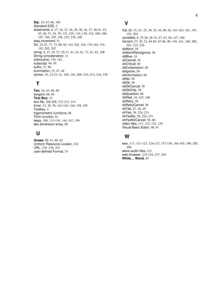 4
Sqr, 24, 63, 66, 184
Standard EXE, 2
                                                               V
statements, 6, 17, 18, 22, 26, 29, 30, 34, 37, 40-41, 43,    Val, III, 15, 24 -25, 30, 35, 44, 80, 82, 161-163, 181, 191,
    45, 48, 51, 54, 70, 121, 125, 134, 138, 142, 160, 180,      193, 204
    187, 189, 195, 198, 235, 238, 240                        variables, 8, 25-26, 28-32, 47, 63, 94, 147, 160
step increment, 51                                           Variant, 27, 29, 32, 84-85, 87-88, 90, 149, 161, 180, 200,
Str, 24-25, 71, 73, 80, 82, 161-162, 164, 176-184, 191,         201, 235, 236
    193, 202, 207                                            vbAbort, 58
string, 9, 15, 24, 27, 29-31, 41, 43, 61, 71, 81, 82, 100    vbAbortRetryIgnore, 58
String concatenation, 31                                     vbBlue, 18
subroutine, 139, 142                                         vbCancel, 58
subscript, 94, 95                                            vbCritical, 60
suffix, 27, 98                                               vbExclamation, 60
summation, 15, 47, 48                                        vbIgnore, 58
syntax, 16, 22-23, 41, 105, 144, 209, 210, 213, 234, 238     vbInformation, 60
                                                             vbNo, 58
                                                             vbOk, 58
 T                                                           vbOkCancel, 58
Tan, 24, 63, 68, 69                                          vbOkOnly, 58
tangent, 68, 69                                              vbQuestion, 60
Text Box, 15                                                 VbRed, 18, 107, 108
text file, 208-209, 212-213, 214                             vbRetry, 58
timer, 23, 38, 76, 141-142, 144, 158, 195                    vbRetryCancel, 58
Toolbox, 3                                                   vbTab, 47, 48, 49
trigonometric functions, 68                                  vbYes, 58, 224, 231
Ttrim function, 81                                           vbYesNo, 58, 224, 231
twips, 108, 133-134, 144, 147, 199                           vbYesNoCancel, 58, 60
two dimension array, 98                                      video files, 117, 122, 125, 129
                                                             Visual Basic Editor, 90, 91

 U
                                                               W
Ucase, III, 41, 80, 82
Uniform Resource Locator, 234                                wav, 117, 121-123, 126-127, 157-158, 164-165, 196, 205,
URL, 234 -238, 241                                             206
user-defined Format, 74                                      wave audio files, 121
                                                             web browser, 233-234, 237, 244
                                                             While… Wend, 45
 